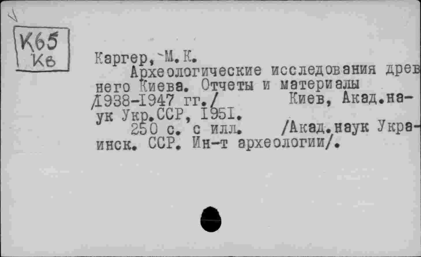 ﻿А
К65
Кб
Каргер,'M.К.
Археологические исследования древ него Киева. Отчеты и материалы Æ938-I947 гг.7 Киев, Акад.наук Укр.ССР, 1951.
250 с. с илл* /Акад, наук Украинок. ССР. Ин-т археологии/.